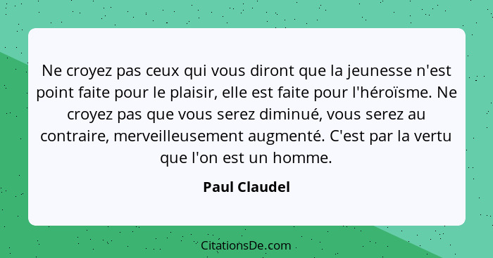 Ne croyez pas ceux qui vous diront que la jeunesse n'est point faite pour le plaisir, elle est faite pour l'héroïsme. Ne croyez pas que... - Paul Claudel