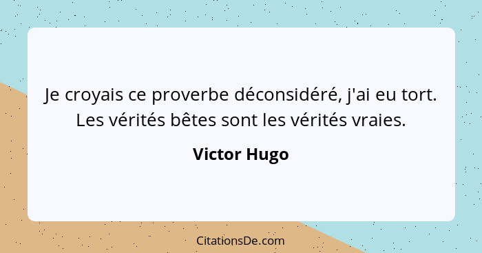 Je croyais ce proverbe déconsidéré, j'ai eu tort. Les vérités bêtes sont les vérités vraies.... - Victor Hugo