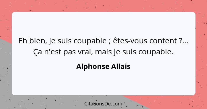 Eh bien, je suis coupable ; êtes-vous content ?... Ça n'est pas vrai, mais je suis coupable.... - Alphonse Allais