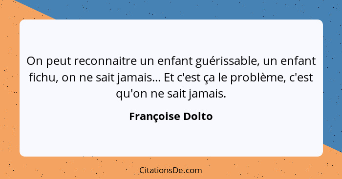 On peut reconnaitre un enfant guérissable, un enfant fichu, on ne sait jamais... Et c'est ça le problème, c'est qu'on ne sait jamais... - Françoise Dolto