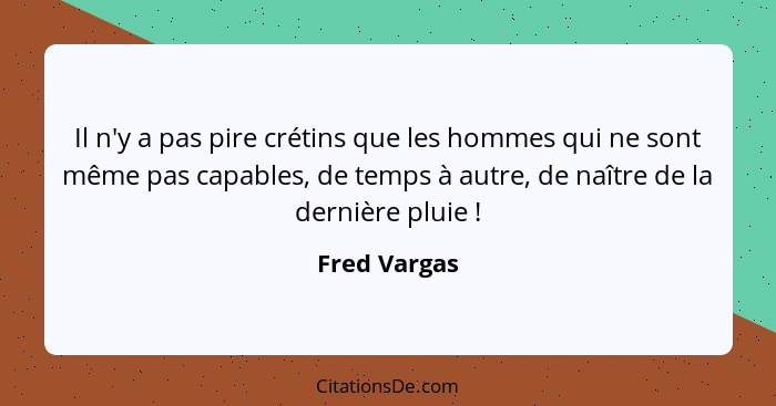 Il n'y a pas pire crétins que les hommes qui ne sont même pas capables, de temps à autre, de naître de la dernière pluie !... - Fred Vargas