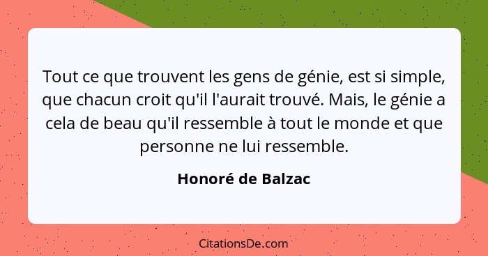 Tout ce que trouvent les gens de génie, est si simple, que chacun croit qu'il l'aurait trouvé. Mais, le génie a cela de beau qu'il... - Honoré de Balzac