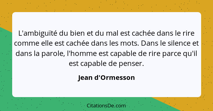 L'ambiguïté du bien et du mal est cachée dans le rire comme elle est cachée dans les mots. Dans le silence et dans la parole, l'... - Jean d'Ormesson