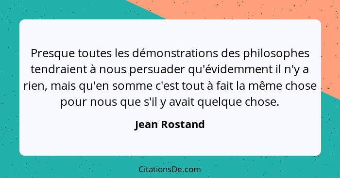 Presque toutes les démonstrations des philosophes tendraient à nous persuader qu'évidemment il n'y a rien, mais qu'en somme c'est tout... - Jean Rostand