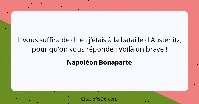 Il vous suffira de dire : j'étais à la bataille d'Austerlitz, pour qu'on vous réponde : Voilà un brave !... - Napoléon Bonaparte