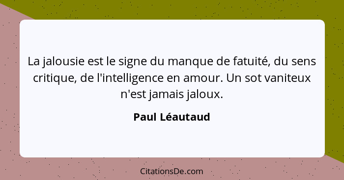 La jalousie est le signe du manque de fatuité, du sens critique, de l'intelligence en amour. Un sot vaniteux n'est jamais jaloux.... - Paul Léautaud