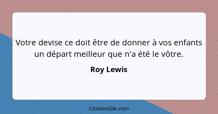 Votre devise ce doit être de donner à vos enfants un départ meilleur que n'a été le vôtre.... - Roy Lewis