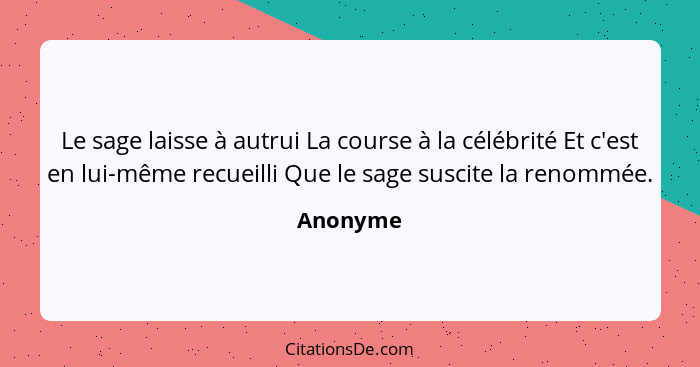 Le sage laisse à autrui La course à la célébrité Et c'est en lui-même recueilli Que le sage suscite la renommée.... - Anonyme