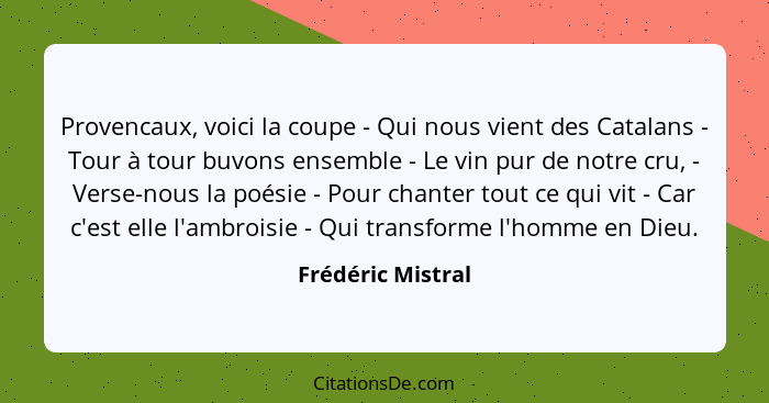 Provencaux, voici la coupe - Qui nous vient des Catalans - Tour à tour buvons ensemble - Le vin pur de notre cru, - Verse-nous la p... - Frédéric Mistral