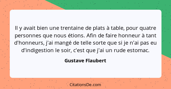 Il y avait bien une trentaine de plats à table, pour quatre personnes que nous étions. Afin de faire honneur à tant d'honneurs, j'a... - Gustave Flaubert