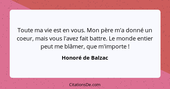 Toute ma vie est en vous. Mon père m'a donné un coeur, mais vous l'avez fait battre. Le monde entier peut me blâmer, que m'importe&... - Honoré de Balzac