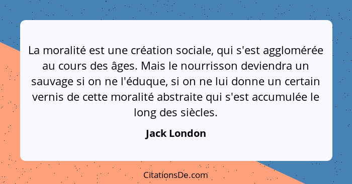 La moralité est une création sociale, qui s'est agglomérée au cours des âges. Mais le nourrisson deviendra un sauvage si on ne l'éduque,... - Jack London