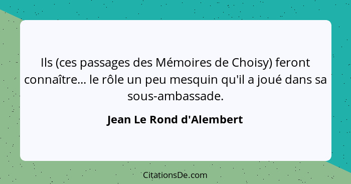 Ils (ces passages des Mémoires de Choisy) feront connaître... le rôle un peu mesquin qu'il a joué dans sa sous-ambassade... - Jean Le Rond d'Alembert