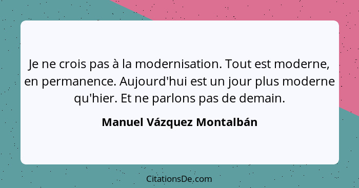 Je ne crois pas à la modernisation. Tout est moderne, en permanence. Aujourd'hui est un jour plus moderne qu'hier. Et ne pa... - Manuel Vázquez Montalbán