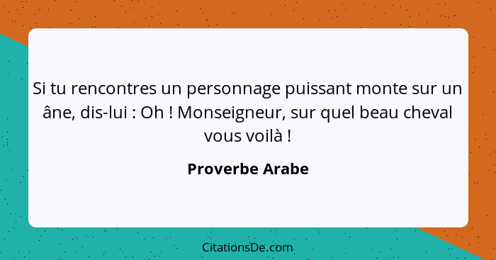 Si tu rencontres un personnage puissant monte sur un âne, dis-lui : Oh ! Monseigneur, sur quel beau cheval vous voilà ... - Proverbe Arabe