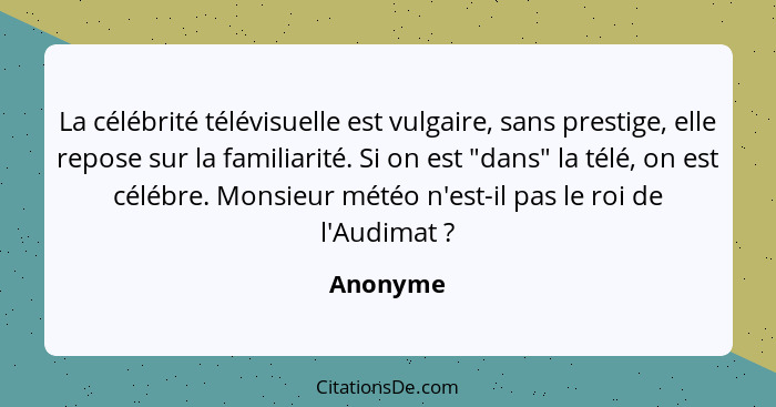 La célébrité télévisuelle est vulgaire, sans prestige, elle repose sur la familiarité. Si on est "dans" la télé, on est célébre. Monsieur mé... - Anonyme