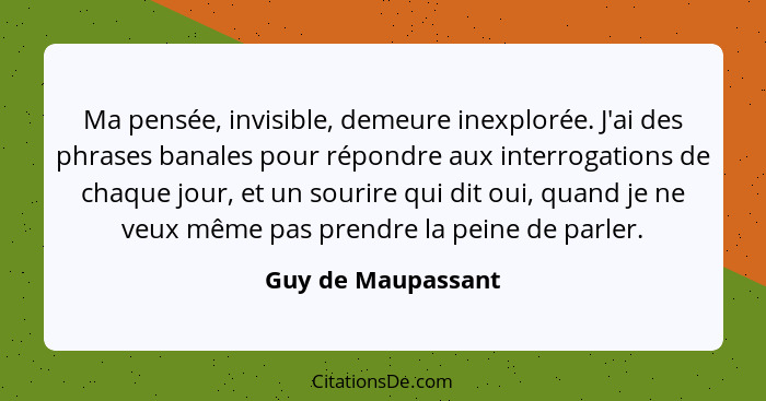 Ma pensée, invisible, demeure inexplorée. J'ai des phrases banales pour répondre aux interrogations de chaque jour, et un sourire... - Guy de Maupassant