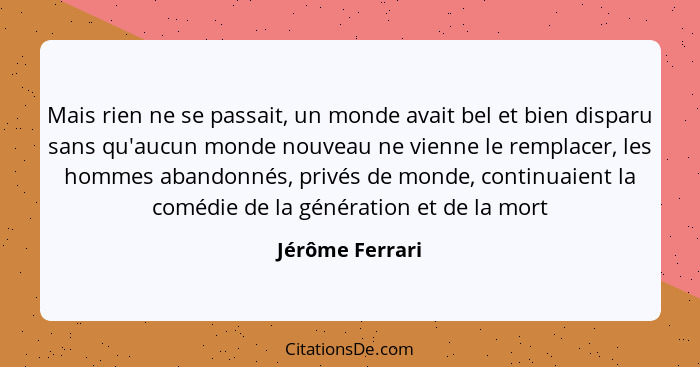 Mais rien ne se passait, un monde avait bel et bien disparu sans qu'aucun monde nouveau ne vienne le remplacer, les hommes abandonnés... - Jérôme Ferrari