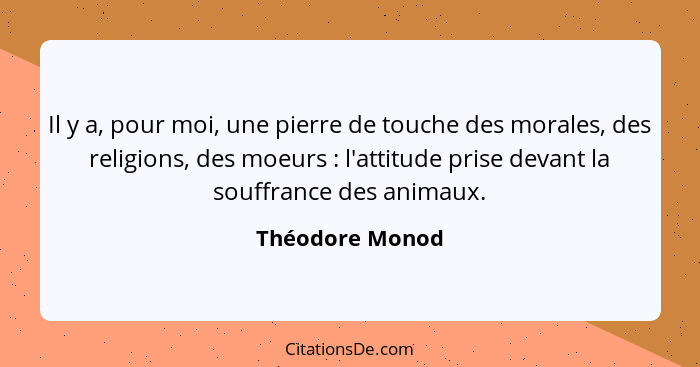 Il y a, pour moi, une pierre de touche des morales, des religions, des moeurs : l'attitude prise devant la souffrance des animau... - Théodore Monod