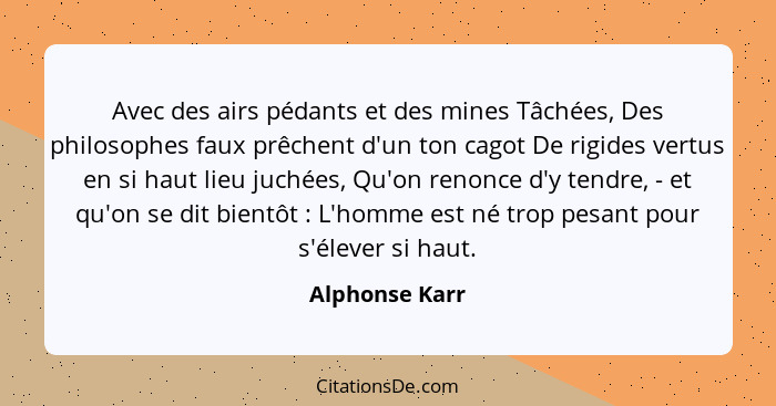 Avec des airs pédants et des mines Tâchées, Des philosophes faux prêchent d'un ton cagot De rigides vertus en si haut lieu juchées, Qu... - Alphonse Karr