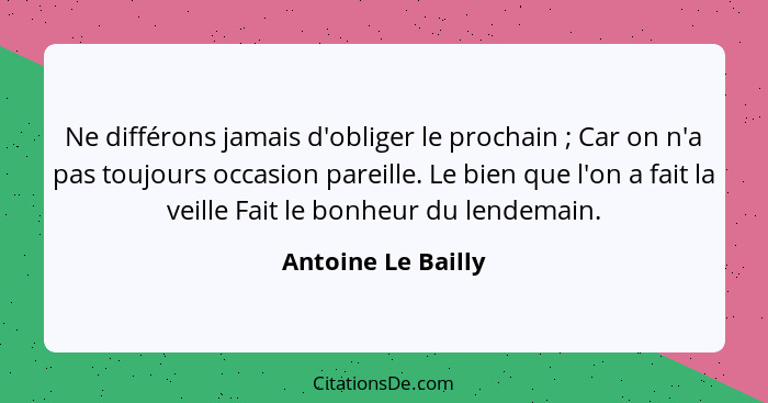 Ne différons jamais d'obliger le prochain ; Car on n'a pas toujours occasion pareille. Le bien que l'on a fait la veille Fait... - Antoine Le Bailly