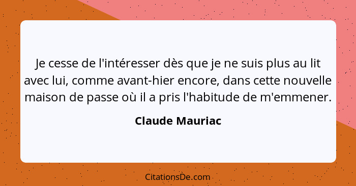 Je cesse de l'intéresser dès que je ne suis plus au lit avec lui, comme avant-hier encore, dans cette nouvelle maison de passe où il... - Claude Mauriac