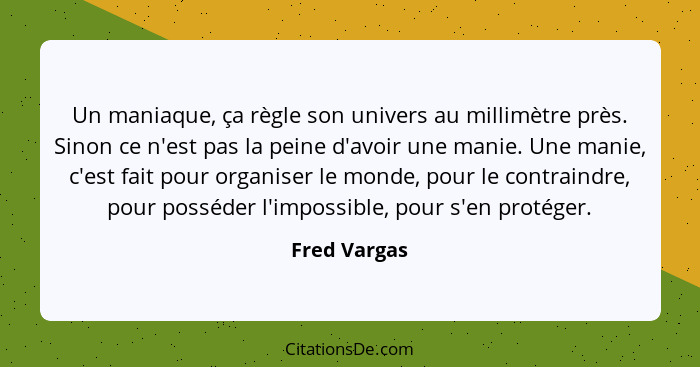 Un maniaque, ça règle son univers au millimètre près. Sinon ce n'est pas la peine d'avoir une manie. Une manie, c'est fait pour organise... - Fred Vargas