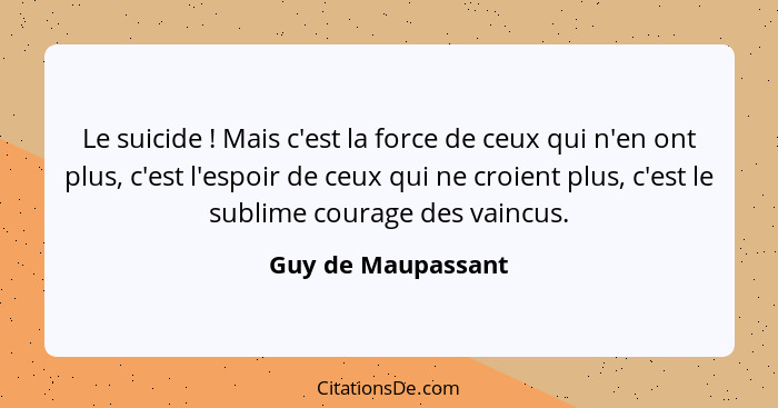 Le suicide ! Mais c'est la force de ceux qui n'en ont plus, c'est l'espoir de ceux qui ne croient plus, c'est le sublime cour... - Guy de Maupassant