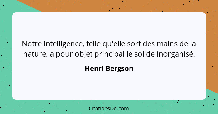 Notre intelligence, telle qu'elle sort des mains de la nature, a pour objet principal le solide inorganisé.... - Henri Bergson