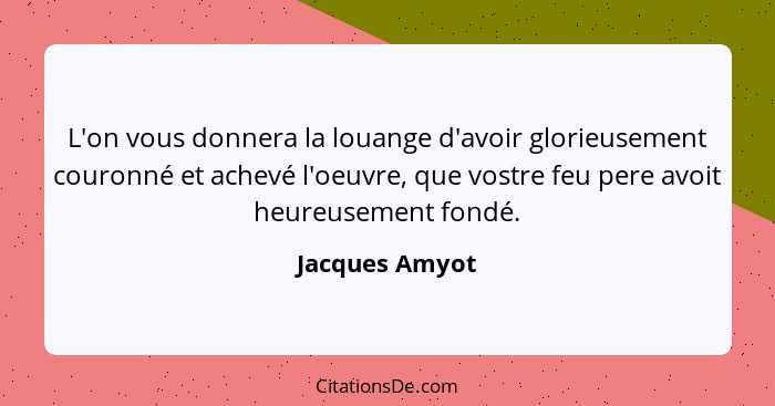 L'on vous donnera la louange d'avoir glorieusement couronné et achevé l'oeuvre, que vostre feu pere avoit heureusement fondé.... - Jacques Amyot