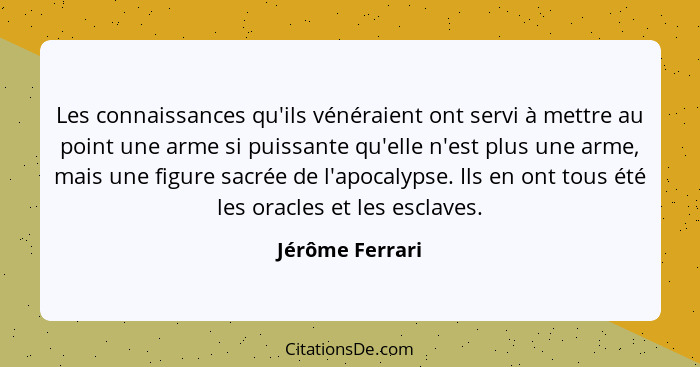 Les connaissances qu'ils vénéraient ont servi à mettre au point une arme si puissante qu'elle n'est plus une arme, mais une figure sa... - Jérôme Ferrari