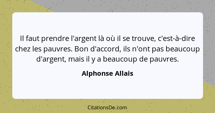 Il faut prendre l'argent là où il se trouve, c'est-à-dire chez les pauvres. Bon d'accord, ils n'ont pas beaucoup d'argent, mais il y... - Alphonse Allais