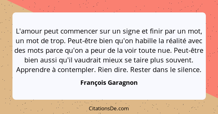 L'amour peut commencer sur un signe et finir par un mot, un mot de trop. Peut-être bien qu'on habille la réalité avec des mots par... - François Garagnon