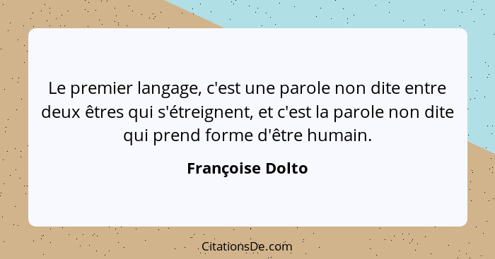 Le premier langage, c'est une parole non dite entre deux êtres qui s'étreignent, et c'est la parole non dite qui prend forme d'être... - Françoise Dolto