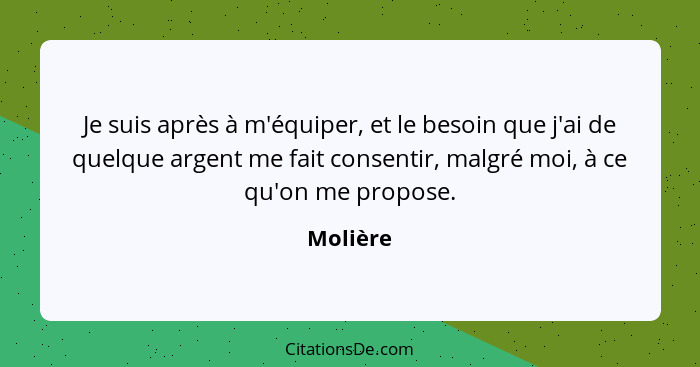 Je suis après à m'équiper, et le besoin que j'ai de quelque argent me fait consentir, malgré moi, à ce qu'on me propose.... - Molière