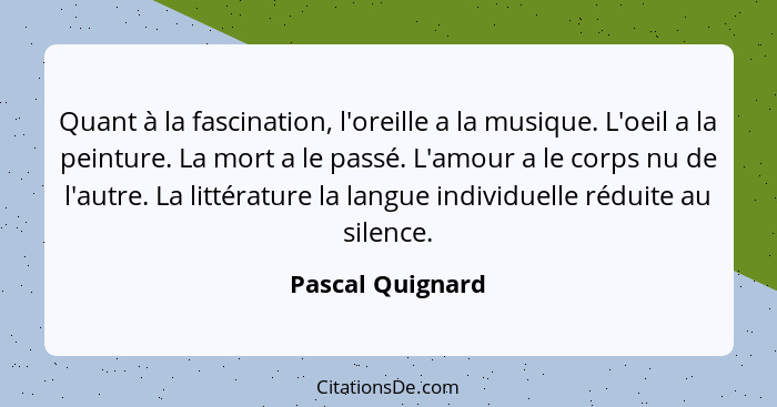 Quant à la fascination, l'oreille a la musique. L'oeil a la peinture. La mort a le passé. L'amour a le corps nu de l'autre. La litté... - Pascal Quignard