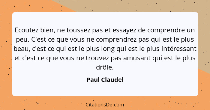 Ecoutez bien, ne toussez pas et essayez de comprendre un peu. C'est ce que vous ne comprendrez pas qui est le plus beau, c'est ce qui e... - Paul Claudel