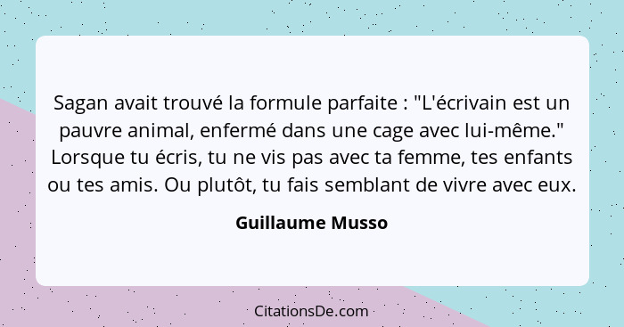 Sagan avait trouvé la formule parfaite : "L'écrivain est un pauvre animal, enfermé dans une cage avec lui-même." Lorsque tu écr... - Guillaume Musso