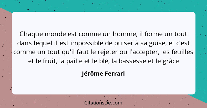 Chaque monde est comme un homme, il forme un tout dans lequel il est impossible de puiser à sa guise, et c'est comme un tout qu'il fa... - Jérôme Ferrari