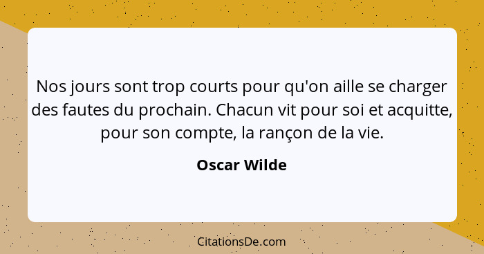 Nos jours sont trop courts pour qu'on aille se charger des fautes du prochain. Chacun vit pour soi et acquitte, pour son compte, la ranç... - Oscar Wilde