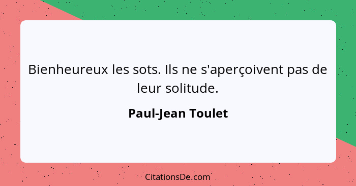 Bienheureux les sots. Ils ne s'aperçoivent pas de leur solitude.... - Paul-Jean Toulet