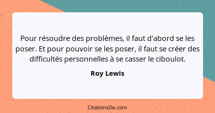 Pour résoudre des problèmes, il faut d'abord se les poser. Et pour pouvoir se les poser, il faut se créer des difficultés personnelles à s... - Roy Lewis