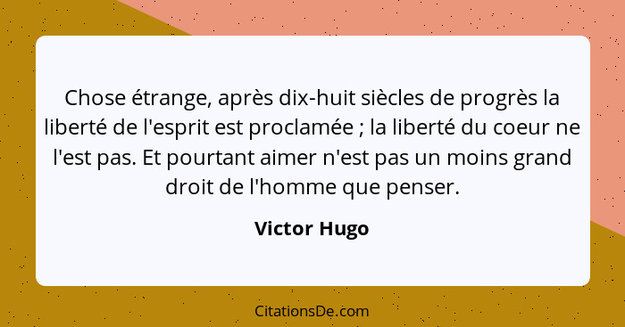 Chose étrange, après dix-huit siècles de progrès la liberté de l'esprit est proclamée ; la liberté du coeur ne l'est pas. Et pourta... - Victor Hugo