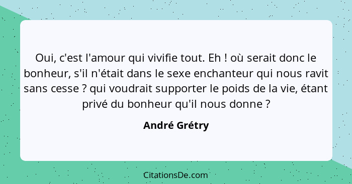 Oui, c'est l'amour qui vivifie tout. Eh ! où serait donc le bonheur, s'il n'était dans le sexe enchanteur qui nous ravit sans cess... - André Grétry