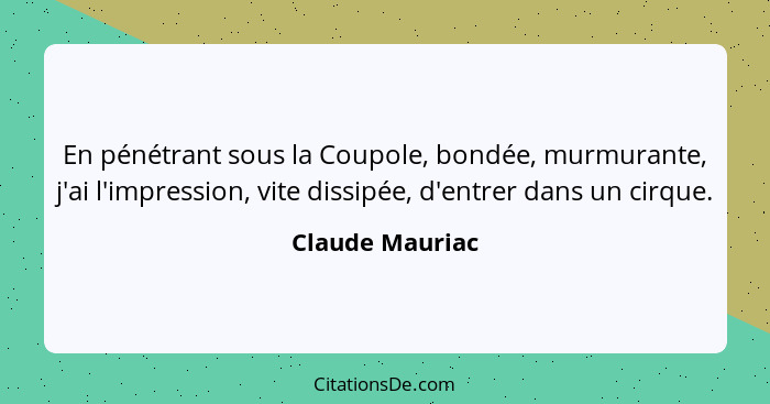 En pénétrant sous la Coupole, bondée, murmurante, j'ai l'impression, vite dissipée, d'entrer dans un cirque.... - Claude Mauriac