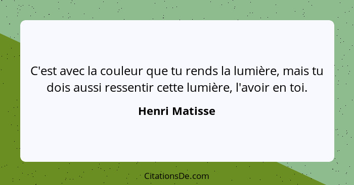 C'est avec la couleur que tu rends la lumière, mais tu dois aussi ressentir cette lumière, l'avoir en toi.... - Henri Matisse