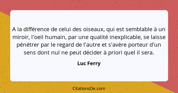 A la différence de celui des oiseaux, qui est semblable à un miroir, l'oeil humain, par une qualité inexplicable, se laisse pénétrer par l... - Luc Ferry