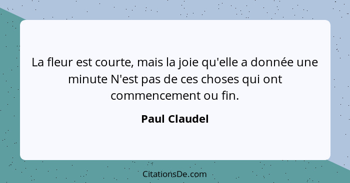 La fleur est courte, mais la joie qu'elle a donnée une minute N'est pas de ces choses qui ont commencement ou fin.... - Paul Claudel