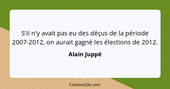 S'il n'y avait pas eu des déçus de la période 2007-2012, on aurait gagné les élections de 2012.... - Alain Juppé