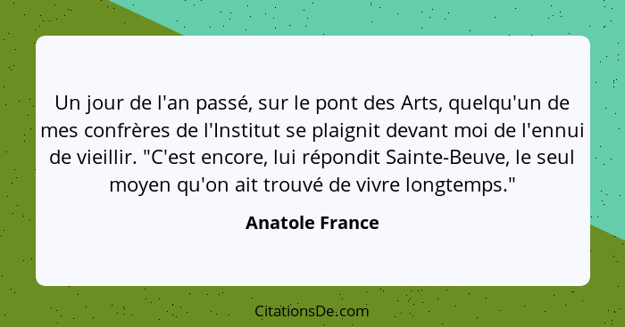 Un jour de l'an passé, sur le pont des Arts, quelqu'un de mes confrères de l'Institut se plaignit devant moi de l'ennui de vieillir.... - Anatole France